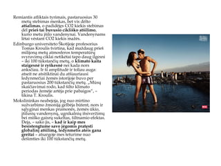 Remiantis atliktais tyrimais, pastaruosius 30 metų stebimas menkas, bet vis dėlto  atšalimas , o padidėjęs CO2 kiekis stebimas dėl  prieš tai buvusio cikliško atšilimo , kurio metu įšilo vandenynai. Vandenynams lėtai vėstant CO2 kiekis mažės.  Edinburgo universiteto Škotijoje profesorius Tomas Kroulis tvirtina, kad maždaug prieš milijoną metų atmosferos temperatūrų svyravimų ciklai netikėtai tapo daug ilgesni – iki 100 tūkstančių metų, o  klimato kaita staigesnė ir ryškesnė  nei kada nors anksčiau. Ir ši amplitudė ir toliau auga: atseit ne atsitiktinai du atšiauriausi ledynmečiai žemės istorijoje buvo per pastaruosius 200 tūkstančių metų. „Mūsų skaičiavimai rodo, kad šilto klimato periodas žemėje artėja prie pabaigos“, – tikina T. Kroulis. Mokslininkas neabejoja, jog nuo mirtino sužvarbimo žmoniją gelbėja būtent , nors ir sąlyginai   menkas pramonės, žemės ūkio, įšilusių vandenynų, ugnikalnių išsiveržimų bei miško gaisrų sukeltas, šiltnamio  efektas. Deja, – sako jis, –  kad ir kaip mes besistengtume savo jėgomis pratęsti globalinį atšilimą, ledynmetis ateis gana greitai  – atsargoje mes teturime nuo dešimties iki 100 tūkstančių metų. 