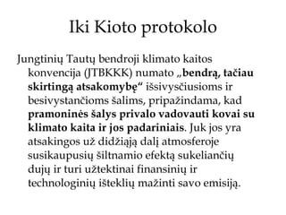 Iki Kioto protokolo Jungtinių Tautų bendroji klimato kaitos konvencija (JTBKKK) numato „ bendrą, tačiau skirtingą atsakomybę“  išsivysčiusioms ir besivystančioms šalims, pripažindama, kad  pramoninės šalys privalo vadovauti kovai su klimato kaita ir jos padariniais . Juk jos yra atsakingos už didžiąją dalį atmosferoje susikaupusių šiltnamio efektą sukeliančių dujų ir turi užtektinai finansinių ir technologinių išteklių mažinti savo emisiją.  