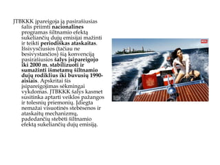 JTBKKK įpareigoja ją pasirašiusias šalis priimti  nacionalines  programas šiltnamio efektą sukeliančių dujų emisijai mažinti ir teikti  periodiškas   ataskaitas . Išsivysčiusios (tačiau ne besivystančios) šią konvenciją pasirašiusios  šalys įsipareigojo iki 2000 m. stabilizuoti ir sumažinti išmetamų šiltnamio dujų rodiklius iki buvusių 1990-aisiais . Apskritai šis įsipareigojimas sėkmingai vykdomas. JTBKKK šalys kasmet susitinka aptarti veiklos pažangos ir tolesnių priemonių. Įdiegta nemažai visuotinės stebėsenos ir ataskaitų mechanizmų, padedančių stebėti šiltnamio efektą sukeliančių dujų emisiją.  