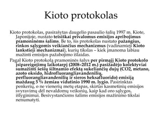 Kioto protokolas Kioto protokolas, pasirašytas daugelio pasaulio šalių 1997 m. Kiote, Japonijoje, nustato  teisiškai privalomus emisijos apribojimus pramoninėms šalims . Be to, šis protokolas nustato  pažangius, rinkos sąlygomis veikiančius mechanizmus  (vadinamieji  Kioto lankstieji mechanizmai ), kurių tikslas – kiek įmanoma labiau mažinti emisijos pažabojimo išlaidas. Pagal Kioto protokolą pramoninės šalys  per pirmąjį Kioto protokolo įsipareigojimų laikotarpį (2008–2012 m.) pasižadėjo kolektyviai sumažinti šešių šiltnamio efektą sukeliančių dujų (CO2, metano, azoto oksido, hidrofluorangliavandenilių, perfluorangliavandenilių ir sieros heksafluorido) emisiją maždaug 5 % žemiau vidutinio 1990 m. lygio.  Pasirinktas penkerių, o ne vienerių metų etapas, skirtas kasmetinių emisijos svyravimų dėl nevaldomų veiksnių, kaip kad oro sąlygos, išlyginimui. Besivystančioms šalims emisijos mažinimo tikslai nenumatyti. 
