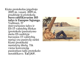 Kioto protokolas įsigaliojo 2005 m. vasarį. 2009 m. pradžioje šį protokolą  buvo ratifikavusios 183 šalys ir Europos Sąjunga.  Vadinasi, 37 išsivysčiusios šalys ir ES-15 valstybių blokas (protokolo pasirašymo metu ES sudėtyje buvusios 15 valstybių narių) yra pasiryžę siekti Kioto protokolu nustatytų tikslų. Tik viena konvenciją pasirašiusi šalis protokolo neratifikavo.  Tai JAV .  