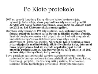 Po Kioto protokolo 2007 m. gruodį Jungtinių Tautų klimato kaitos konferencijoje, vykusioje Balio saloje,  visos pagrindinės šalys susitarė pradėti derybas dėl naujo pasaulinio režimo, kovojančio su klimato kaita po 2012 m., kai Kioto protokolas nustos galioti.   Derybose dalyvaujančios 192 šalys sutinka, kad,  siekiant išlaikyti saugiai pažabotą klimato kaitą, būtina radikaliai mažinti emisiją.  Esminis derybų elementas – tai pripažinimas, kad veiksmų privalo imtis tiek išsivysčiusios, tiek besivystančios šalys, nors ir atsižvelgiant į pastarųjų išgales.  Nors pagal Kioto protokolą buvo įsipareigojusios mažinti emisiją tik išsivysčiusios šalys, jau seniai buvo pripažįstama, kad šio metodo nepakaks, ypač turint omenyje paskaičiavimus, kad besivystančių šalių emisija iki 2020 m. ims viršyti išsivysčiusių šalių emisiją.   Buvo pasiektas susitarimas dėl galybės svarbių elementų – fondo, padėsiančio besivystančioms šalims prisitaikyti prie klimato kaitos, bandomųjų projektų, mažinančių miškų kirtimą, finansavimo, skiriamo švarių technologijų perkėlimui į besivystančias šalis.  