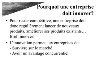 Pourquoi une entreprise
doit innover?
• Pour rester compétitive, une entreprise doit
donc régulièrement lancer de nouveaux
produits, améliorer ses produits existants…
Bref, innover!
• L’innovation permet aux entreprises de:
- Survivre sur le marché
- Avoir un avantage concurrentiel
 