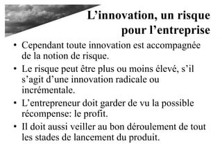 L’innovation, un risque
pour l’entreprise
• Cependant toute innovation est accompagnée
de la notion de risque.
• Le risque peut être plus ou moins élevé, s’il
s’agit d’une innovation radicale ou
incrémentale.
• L’entrepreneur doit garder de vu la possible
récompense: le profit.
• Il doit aussi veiller au bon déroulement de tout
les stades de lancement du produit.
 