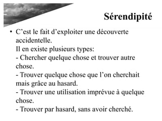 Sérendipité
• C’est le fait d’exploiter une découverte
accidentelle.
Il en existe plusieurs types:
- Chercher quelque chose et trouver autre
chose.
- Trouver quelque chose que l’on cherchait
mais grâce au hasard.
- Trouver une utilisation imprévue à quelque
chose.
- Trouver par hasard, sans avoir cherché.
 