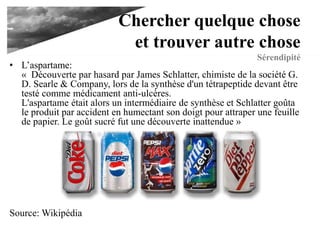 Chercher quelque
chose et trouver autre
chose
Sérendipité• L’aspartame:
« Découverte par hasard par James Schlatter, chimiste de la société G.
D. Searle & Company, lors de la synthèse d'un tétrapeptide devant être
testé comme médicament anti-ulcères.
L'aspartame était alors un intermédiaire de synthèse et Schlatter goûta
le produit par accident en humectant son doigt pour attraper une feuille
de papier. Le goût sucré fut une découverte inattendue »
Source: Wikipédia
 