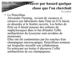 Trouver par hasard
quelque chose que l’on
cherchait
Sérendipité• Le Pénicilline
Alexander Fleming, revient de vacances et
retrouve son laboratoire dans l'état où il l'a laissé,
en désordre et le fenêtre ouverte. Les boîtes de
Petri où il faisait pousser des cultures de
staphylocoques dans le but d'étudier l'effet
antibactérien du lysozyme sont envahies de
moisissure.
Elles ont été contaminées par les souches d'un
champignon microscopique, Penicillium notatum
sur lesquelles travaille son collaborateur.
En nettoyant ses boites il découvre l’effet
antibactérien de ces champignons.
 