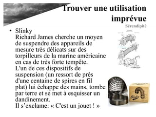 Trouver une utilisation
imprévue
Sérendipité
• Slinky
Richard James cherche un moyen
de suspendre des appareils de
mesure très délicats sur des
torpilleurs de la marine américaine
en cas de très forte tempête.
L'un de ces dispositifs de
suspension (un ressort de près
d'une centaine de spires en fil
plat) lui échappe des mains, tombe
par terre et se met à esquisser un
dandinement.
Il s’exclame: « C'est un jouet ! »
 