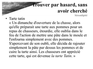 Trouver par hasard,
sans avoir cherché
Sérendipité
• Tarte tatin
« Un dimanche d'ouverture de la chasse, alors
qu'elle préparait une tarte aux pommes pour un
repas de chasseurs, étourdie, elle oublia dans le
feu de l'action de mettre une pâte dans le moule et
l'enfourna simplement avec des pommes.
S'apercevant de son oubli, elle décida de rajouter
simplement la pâte par dessus les pommes et de
cuire la tarte ainsi. Les chasseurs ont apprécié
cette tarte, qui est devenue la tarte Tatin. »
 