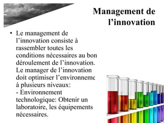 Management de
l’innovation
• Le management de
l’innovation consiste à
rassembler toutes les
conditions nécessaires au bon
déroulement de l’innovation.
Le manager de l’innovation
doit optimiser l’environnement
à plusieurs niveaux:
- Environnement
technologique: Obtenir un
laboratoire, les équipements
nécessaires.
 
