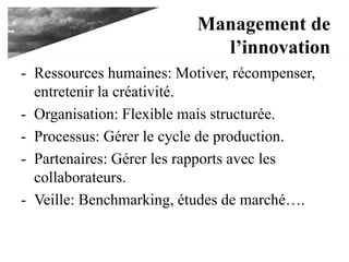 Management de
l’innovation
- Ressources humaines: Motiver, récompenser,
entretenir la créativité.
- Organisation: Flexible mais structurée.
- Processus: Gérer le cycle de production.
- Partenaires: Gérer les rapports avec les
collaborateurs.
- Veille: Benchmarking, études de marché….
 