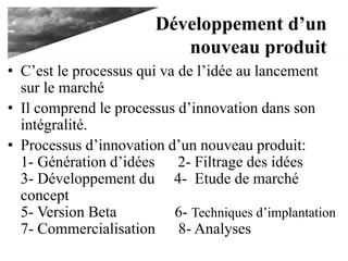 Développement d’un
nouveau produit
• C’est le processus qui va de l’idée au lancement
sur le marché
• Il comprend le processus d’innovation dans son
intégralité.
• Processus d’innovation d’un nouveau produit:
1- Génération d’idées 2- Filtrage des idées
3- Développement du 4- Etude de marché
concept
5- Version Beta 6- Techniques d’implantation
7- Commercialisation 8- Analyses
 