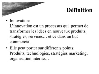 Définition
• Innovation:
L’innovation est un processus qui permet de
transformer les idées en nouveaux produits,
stratégies, services… et ce dans un but
commercial.
• Elle peut porter sur différents points:
Produits, technologies, stratégies marketing,
organisation interne…
 