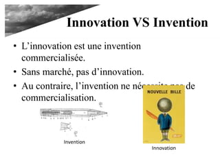 Innovation VS Invention
• L’innovation est une invention commercialisée.
• Sans marché, pas d’innovation.
• Au contraire, l’invention ne nécessite pas de
commercialisation.
Invention
Innovation
 