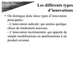 Les différents types
d’innovations
• On distingue donc deux types d’innovation
principales:
- L’innovation radicale: qui amène quelque
chose de totalement nouveau.
- L’innovation incrémentale: qui apporte de
simple modifications ou améliorations à un
produit existant.
 