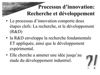 Processus d’innovation:
Recherche et développement
• Le processus d’innovation comporte deux
étapes clefs: La recherche, et le développement
(R&D)
• la R&D enveloppe la recherche fondamentale
ET appliquée, ainsi que le développement
expérimental.
• Elle cherche a amener une idée jusqu’au
stade du développement industriel.
 