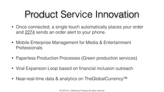 Product Service Innovation
• Once connected, a single touch automatically places your order
and 2274 sends an order alert to your phone.
• Mobile Enterprise Management for Media & Entertainment
Professionals
• Paperless Production Processes (Green production services)
• Viral Expansion Loop based on ﬁnancial inclusion outreach
• Near-real-time data & analytics on TheGlobalCurrency™
© 2274 Inc. Intellectual Property All rights reserved
 