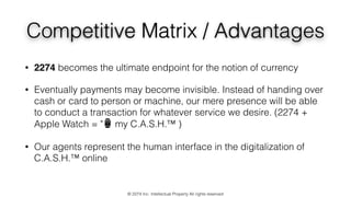 Competitive Matrix / Advantages
• 2274 becomes the ultimate endpoint for the notion of currency
• Eventually payments may become invisible. Instead of handing over
cash or card to person or machine, our mere presence will be able
to conduct a transaction for whatever service we desire. (2274 +
Apple Watch = "⌚ my C.A.S.H.™ )
• Our agents represent the human interface in the digitalization of
C.A.S.H.™ online
© 2274 Inc. Intellectual Property All rights reserved
 