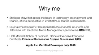 Why me
• Statistics show that across the board in technology, entertainment, and
ﬁnance, offer a perspective in which 97% of market is consumers.
• Entertainment Industry Professional (Bachelor of Arts in Cinema and
Television with Electronic Media Management speciﬁcation #CSUN13)
• USC Marshall School of Business, Ofﬁce of Executive Education
Certiﬁcate Financial Success for Diverse Businesses 2013
• Apple Inc. Certiﬁed Developer July 2016
© 2274 Inc. Intellectual Property All rights reserved
 