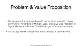 Problem & Value Proposition
• Consumers will soon expect mobile money to be accepted almost
everywhere. According to Mung Ki Woo, Executive Vice President of
Digital Platforms at Master Card 85% of global transactions = cash.
• 1% change in how transactions are conducted is worth billions.
© 2274 Inc. Intellectual Property All rights reserved
 