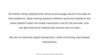 All mobile money deployments strive to encourage value to circulate on
their platforms. Value moving between different accounts hosted on the
same platform does not create transaction cost for the provider, and
can generate pure margins (all revenue and no cost.)
We aim to maximize digital transactions, while minimizing cash-based
transactions
© 2274 Inc. Intellectual Property All rights reserved
 