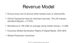 Revenue Model
• Ensure every line of service either breaks even or yield proﬁts.
• Online-Transaction fees for merchant services. The US industry
standard (Square = 2.75%)
• Remittance of 100 USD on average using mobile money = 4 USD
• Exclusive Global Syndication Rights of Digital Media 22%-30%
• Global Production Incentives
© 2274 Inc. Intellectual Property All rights reserved
 