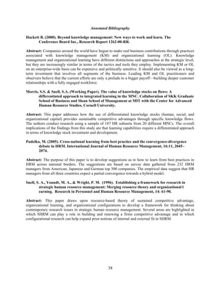 38
Annotated Bibliography
Hackett B. (2000). Beyond knowledge management: New ways to work and learn. The
Conference Board Inc., Research Report 1262-00-RR.
Abstract: Companies around the world have begun to make real business contributions through practices
associated with knowledge management (KM) and organizational learning (OL). Knowledge
management and organizational learning have different distinctions and approaches at the strategic level,
but they are increasingly similar in terms of the tactics and tools they employ. Implementing KM or OL
on an enterprise-wide basis can be expensive and politically sensitive. It should also be viewed as a long-
term investment that involves all segments of the business. Leading KM and OL practitioners and
observers believe that the current efforts are only a prelude to a bigger payoff—building deeper customer
relationships with a fully engaged workforce.
Morris, S.S. & Snell, S.A. (Working Paper). The value of knowledge stocks on flows: A
differentiated approach to integrated learning in the MNC. Collaboration of SKK Graduate
School of Business and Sloan School of Management at MIT with the Center for Advanced
Human Resource Studies, Cornell University.
Abstract: This paper addresses how the use of differentiated knowledge stocks (human, social, and
organizational capital) provides sustainable competitive advantages through specific knowledge flows.
The authors conduct research using a sample of 187 HR subunits from 20 different MNCs. The overall
implications of the findings from this study are that learning capabilities require a differentiated approach
in terms of knowledge stock investment and development.
Pudelko, M. (2005). Cross-national learning from best practice and the convergence-divergence
debate in HRM. International Journal of Human Resource Management, 16:11, 2045–
2074.
Abstract: The purpose of this paper is to develop suggestions as to how to learn from best practices in
HRM across national borders. The suggestions are based on survey data gathered from 232 HRM
managers from American, Japanese and German top 500 companies. The empirical data suggest that HR
managers from all three countries expect a partial convergence towards a hybrid model.
Snell, S. A., Youndt, M. A., & Wright, P. M. (1996). Establishing a framework for research in
strategic human resource management: Merging resource theory and organizational l
earning. Research in Personnel and Human Resource Management, 14: 61-90.
Abstract: This paper draws upon resource-based theory of sustained competitive advantage,
organizational learning, and organizational configurations to develop a framework for thinking about
contemporary research issues in strategic human resource management. Several areas are highlighted in
which SHRM can play a role in building and renewing a firms competitive advantage and in which
configurational research can help expand prior notions of internal and external fit in SHRM.
 