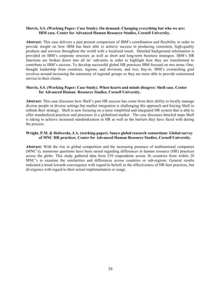 39
Morris, S.S. (Working Paper: Case Study). On demand: Changing everything but who we are:
IBM case. Center for Advanced Human Resource Studies, Cornell University.
Abstract: This case delivers a past present comparison of IBM’s coordination and flexibility in order to
provide insight on how IBM has been able to achieve success in producing consistent, high-quality
products and services throughout the world with a localized touch. Detailed background information is
provided on IBM’s corporate structure as well as short and long-term business strategies. IBM’s HR
functions are broken down into all its’ sub-units in order to highlight how they are transformed to
contribute to IBM’s success. To develop successful global HR practices IBM focused on two areas: One,
thought leadership from countries, regions, and divisions, and two, buy-in. IBM’s overarching goal
revolves around increasing the autonomy of regional groups so they are more able to provide customized
service to their clients.
Morris, S.S. (Working Paper: Case Study). When hearts and minds disagree: Shell case. Center
for Advanced Human Resource Studies, Cornell University.
Abstract: This case discusses how Shell’s past HR success has come from their ability to locally manage
diverse people in diverse settings but market integration is challenging this approach and forcing Shell to
rethink their strategy. Shell is now focusing on a more simplified and integrated HR system that is able to
offer standardized practices and processes in a globalized market. The case discusses detailed steps Shell
is taking to achieve increased standardization in HR as well as the barriers they have faced with during
the process.
Wright, P.M. & Holwerda, J.A. (working paper). Sanyo global research consortium: Global survey
of MNC HR practices. Center for Advanced Human Resource Studies, Cornell University.
Abstract: With the rise in global competition and the increasing presence of multinational companies
(MNC’s), numerous questions have been raised regarding differences in human resource (HR) practices
across the globe. This study gathered data from 239 respondents across 36 countries from within 20
MNC’s to examine the similarities and differences across countries or sub-regions. General results
indicated a trend towards convergence with regard to beliefs in the effectiveness of HR best practices, but
divergence with regard to their actual implementation or usage.
 
