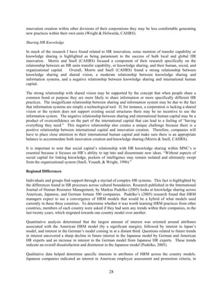 28
innovation creation within other divisions of their corporations they may be less comfortable generating
new practices within their own units (Wright & Holwerda, CAHRS).
Sharing HR Knowledge
In much of the research I have found related to HR innovation, some mention of transfer capability or
knowledge sharing is highlighted as being paramount to the success of both local and global HR
innovation. Morris and Snell (CAHRS) focused a component of their research specifically on the
relationship between an HR units transfer capability, or knowledge sharing, and their human, social, and
organizational capital. Overall, Morris and Snell (CAHRS) found a strong relationship between
knowledge sharing and shared vision, a moderate relationship between knowledge sharing and
information systems, and a negative relationship between knowledge sharing and international human
capital.
The strong relationship with shared vision may be supported by the concept that when people share a
common bond or purpose they are more likely to share information or more specifically different HR
practices. The insignificant relationship between sharing and information system may be due to the fact
that information systems are simply a technological tool. If, for instance, a corporation is lacking a shared
vision or the system does not support existing social structures there may be no incentive to use the
information system. The negative relationship between sharing and international human capital may be a
product of overconfidence on the part of the international capital that can lead to a feeling of “having
everything they need.” This negative relationship also creates a unique challenge because there is a
positive relationship between international capital and innovation creation. Therefore, companies will
have to place close attention to their international human capital and make sure there is an appropriate
balance to accommodate both innovation creation and knowledge sharing (Morris & Snell, CAHRS).
It is important to note that social capital’s relationship with HR knowledge sharing within MNC’s is
essential because it focuses on HR’s ability to tap into and disseminate new ideas. “Without aspects of
social capital for linking knowledge, pockets of intelligence may remain isolated and ultimately swept
from the organizational system (Snell, Youndt, & Wright, 1996).”
Regional Differences
Individuals and groups find support through a myriad of complex HR systems. This fact is highlighted by
the differences found in HR processes across cultural boundaries. Research published in the International
Journal of Human Resource Management, by Markus Pudelko (2005) looks at knowledge sharing across
American, Japanese, and German fortune 500 companies. Pudelko’s (2005) research found that HRM
managers expect to see a convergence of HRM models that would be a hybrid of what models used
currently in these three countries. To determine whether it was worth learning HRM practices from other
countries, members of each country were asked if they had seen any trends within their companies, in the
last twenty years, which migrated towards one country model over another.
Quantitative analysis determined that the largest amount of interest was oriented around attributes
associated with the American HRM model (by a significant margin), followed by interest in Japan’s
model, and interest in the German’s model coming in at a distant third. Questions related to future trends
in interest uncovered a sharp decline in future interest in the Japanese model by German and American
HR experts and an increase in interest in the German model from Japanese HR experts. These trends
indicate an overall dissatisfaction and disinterest in the Japanese model (Pudelko, 2005).
Qualitative data helped determine specific interests in attributes of HRM across the country models.
Japanese companies indicated an interest in American employee assessment and promotion criteria, in
 
