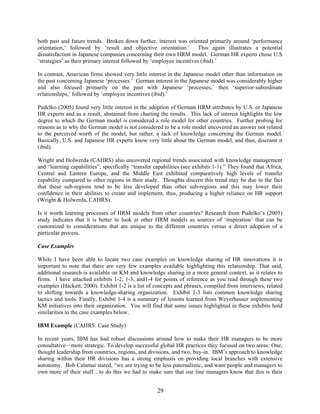 29
both past and future trends. Broken down further, interest was oriented primarily around ‘performance
orientation,’ followed by ‘result and objective orientation.’ This again illustrates a potential
dissatisfaction in Japanese companies concerning their own HRM model. German HR experts chose U.S
‘strategies’ as their primary interest followed by ‘employee incentives (ibid).’
In contrast, American firms showed very little interest in the Japanese model other than information on
the past concerning Japanese ‘processes.’ German interest in the Japanese model was considerably higher
and also focused primarily on the past with Japanese ‘processes,’ then ‘superior-subordinate
relationships,’ followed by ‘employee incentives (ibid).’
Pudelko (2005) found very little interest in the adoption of German HRM attributes by U.S. or Japanese
HR experts and as a result, abstained from charting the results. This lack of interest highlights the low
degree to which the German model is considered a role model for other countries. Further probing for
reasons as to why the German model is not considered to be a role model uncovered an answer not related
to the perceived worth of the model, but rather, a lack of knowledge concerning the German model.
Basically, U.S. and Japanese HR experts know very little about the German model, and thus, discount it
(ibid).
Wright and Holwerda (CAHRS) also uncovered regional trends associated with knowledge management
and “learning capabilities”, specifically “transfer capabilities (see exhibits 1-1).” They found that Africa,
Central and Eastern Europe, and the Middle East exhibited comparatively high levels of transfer
capability compared to other regions in their study. Thoughts discern this trend may be due to the fact
that these sub-regions tend to be less developed than other sub-regions and this may lower their
confidence in their abilities to create and implement, thus, producing a higher reliance on HR support
(Wright & Holwerda, CAHRS).
Is it worth learning processes of HRM models from other countries? Research from Pudelko’s (2005)
study indicates that it is better to look at other HRM models as sources of ‘inspiration’ that can be
customized to considerations that are unique to the different countries versus a direct adoption of a
particular process.
Case Examples
While I have been able to locate two case examples on knowledge sharing of HR innovations it is
important to note that there are very few examples available highlighting this relationship. That said,
additional research is available on KM and knowledge sharing in a more general context, as it relates to
firms. I have attached exhibits 1-2, 1-3, and1-4 for points of reference as you read through these two
examples (Hackett, 2000). Exhibit 1-2 is a list of concepts and phrases, compiled from interviews, related
to shifting towards a knowledge-sharing organization. Exhibit 1-3 lists common knowledge sharing
tactics and tools. Finally, Exhibit 1-4 is a summary of lessons learned from Weyerhauser implementing
KM initiatives into their organization. You will find that some issues highlighted in these exhibits hold
similarities to the case examples below.
IBM Example (CAHRS: Case Study)
In recent years, IBM has had robust discussions around how to make their HR managers to be more
consultative—more strategic. To develop successful global HR practices they focused on two areas: One,
thought leadership from countries, regions, and divisions, and two, buy-in. IBM’s approach to knowledge
sharing within their HR divisions has a strong emphasis on providing local branches with extensive
autonomy. Bob Calamai stated, “we are trying to be less paternalistic, and want people and managers to
own more of their stuff…to do this we had to make sure that our line managers know that this is their
 