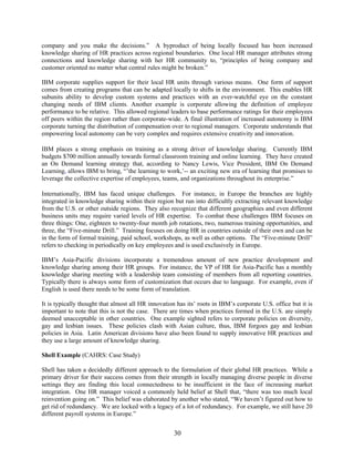 30
company and you make the decisions.” A byproduct of being locally focused has been increased
knowledge sharing of HR practices across regional boundaries. One local HR manager attributes strong
connections and knowledge sharing with her HR community to, “principles of being company and
customer oriented no matter what central rules might be broken.”
IBM corporate supplies support for their local HR units through various means. One form of support
comes from creating programs that can be adapted locally to shifts in the environment. This enables HR
subunits ability to develop custom systems and practices with an ever-watchful eye on the constant
changing needs of IBM clients. Another example is corporate allowing the definition of employee
performance to be relative. This allowed regional leaders to base performance ratings for their employees
off peers within the region rather than corporate-wide. A final illustration of increased autonomy is IBM
corporate turning the distribution of compensation over to regional managers. Corporate understands that
empowering local autonomy can be very complex and requires extensive creativity and innovation.
IBM places a strong emphasis on training as a strong driver of knowledge sharing. Currently IBM
budgets $700 million annually towards formal classroom training and online learning. They have created
an On Demand learning strategy that, according to Nancy Lewis, Vice President, IBM On Demand
Learning, allows IBM to bring, “’the learning to work,’-- an exciting new era of learning that promises to
leverage the collective expertise of employees, teams, and organizations throughout its enterprise.”
Internationally, IBM has faced unique challenges. For instance, in Europe the branches are highly
integrated in knowledge sharing within their region but run into difficultly extracting relevant knowledge
from the U.S. or other outside regions. They also recognize that different geographies and even different
business units may require varied levels of HR expertise. To combat these challenges IBM focuses on
three things: One, eighteen to twenty-four month job rotations, two, numerous training opportunities, and
three, the “Five-minute Drill.” Training focuses on doing HR in countries outside of their own and can be
in the form of formal training, paid school, workshops, as well as other options. The “Five-minute Drill”
refers to checking in periodically on key employees and is used exclusively in Europe.
IBM’s Asia-Pacific divisions incorporate a tremendous amount of new practice development and
knowledge sharing among their HR groups. For instance, the VP of HR for Asia-Pacific has a monthly
knowledge sharing meeting with a leadership team consisting of members from all reporting countries.
Typically there is always some form of customization that occurs due to language. For example, even if
English is used there needs to be some form of translation.
It is typically thought that almost all HR innovation has its’ roots in IBM’s corporate U.S. office but it is
important to note that this is not the case. There are times when practices formed in the U.S. are simply
deemed unacceptable in other countries. One example sighted refers to corporate policies on diversity,
gay and lesbian issues. These policies clash with Asian culture, thus, IBM forgoes gay and lesbian
policies in Asia. Latin American divisions have also been found to supply innovative HR practices and
they use a large amount of knowledge sharing.
Shell Example (CAHRS: Case Study)
Shell has taken a decidedly different approach to the formulation of their global HR practices. While a
primary driver for their success comes from their strength in locally managing diverse people in diverse
settings they are finding this local connectedness to be insufficient in the face of increasing market
integration. One HR manager voiced a commonly held belief at Shell that, “there was too much local
reinvention going on.” This belief was elaborated by another who stated, “We haven’t figured out how to
get rid of redundancy. We are locked with a legacy of a lot of redundancy. For example, we still have 20
different payroll systems in Europe.”
 