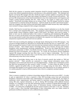 31
Shell felt the response to increasing market integration should be through simplifying and integrating
systems that offered standardized practices and processes in this globalized market. The challenge then
became convincing HR managers that they should put equal or greater emphasis on locating and using
HR practices from within Shell rather than strategic development of locally focused HR practices. The
previous HR entrepreneurial culture had diverted attention away from implementation and integration and
created a strong localized mentality that felt, “what works in one country or region won’t work in
another.” Historically knowledge sharing was not strong at Shell. One HR manager clarified by stating,
“Communication is minimal among the businesses. Upstream people do not talk to downstream people.”
Shell also struggled with older locations that held deeply engrained models because they made employees
more resistant to change compared to their younger counterparts.
Initially, Shell heavily invested time and money in creating a logical explanation as to why they should
have a stronger more integrated HR system. They produced a good argument but still found resistance
around change. Simon Fitzpatrick, Deputy Leader of HR Futures, The Hague, said it best by stating, “I
think we have won the intellectual battle of the wisdom of simplifying and standardizing HR globally.
But now we need to get the hearts in the local managers persuaded to yield to one global standard.” Shell
was moving towards a model where practices developed at the corporate level should always be executed
and practices acquired from other local levels are optional.
Shell’s first step in tackling this challenge was through slowly obtaining buy-in from HR managers. Top
executives brought together key HR players by forming HR networks that met on a regular basis. Next,
Shell encouraged the creation of other social networks and instituted uniform information systems for all
business divisions. These helped improve knowledge sharing across business division and company
boundaries while simultaneously increasing standardization. Social ties also helped HR players solve
indifferences particularly in Shell’s Asia-Pacific divisions because, unlike, the U.S. and Europe that are
deemed low-touch environments, Asia is high touch. As a result, the Asia-Pacific division established
regional HR manager meetings that meet three times a year to improve relationships. The U.S. also
established networks that meet three times a year but they seem to make more use of emailing lists and
teleconferencing versus face-to-face meetings.
Other forms of knowledge sharing come in the form of network councils that include an “HR best
practice network.” These networks are connected to a larger intranet information system where
information can be stored and retrieved for use and implementation. Another type of information system
that Shell has incorporated into their arsenal is called “Livelink.” Livelink creates the ability for team
members, regional and global alike; to work together on a project using one share drive. Shell also
encourages HR managers to join external councils because many HR practices are not industry specific so
it is entirely plausible to learn an HR best practice from a firm in a completely unrelated industry.
Conclusion
There is extensive complexity in relation to knowledge sharing of HR innovation across MNC’s. In order
to gain an appreciation for what is required to share HR knowledge across local and international
boundaries corporations must build a base understanding of; corporate level KM and OL; the impact of
intellectual, social, organizational, and human capital on innovation creation and knowledge sharing
among HR units; regional distinctions; as well as sharing HR knowledge within different business
strategies. It is important to note that after performing extensive research on sharing HR knowledge and
innovation across MNC’s, my primary source of information became working papers supplied by
CAHRS. I am stating this to highlight the fact that current research on this topic is very rare. Therefore,
in order to gain a more thorough understanding of these relationships more case studies should be
performed on different industries as well as different business models.
 