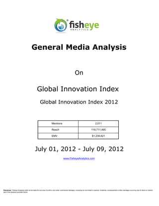 General Media Analysis


                                                                                                          On

                                                 Global Innovation Index
                                                      Global Innovation Index 2012


                                                                       Mentions                                                         2,011

                                                                       Reach                                                      118,711,495

                                                                       EMV                                                         $1,239,621




                                               July 01, 2012 - July 09, 2012
                                                                                         www.FisheyeAnalytics.com




Disclaimer: Fisheye Analytics shall not be liable for any loss of profit or any other commercial damages, including but not limited to special, incidental, consequential or other damages occurring due to direct or indirect
use of the analysis provided herein.
 