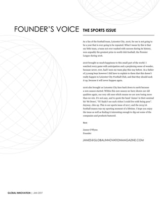 GLOBAL INNOVATION | JAN 2017
FOUNDER’S VOICE THE SPORTS ISSUE
As a fan of the football team, Leicester City, 2016, for me is not going to
be a year that is ever going to be repeated. What I mean by this is that
my little team, a team not over washed with success during its history,
won arguably the greatest prize in world club football, the Premier
League during 2016.
2016 brought so much happiness to this small part of the world. I
watched every game with anticipation and a perplexing sense of wonder,
because never, ever, had I seen my team play this way before. As a father
of 3 young boys however I did have to explain to them that this doesn’t
really happen to Leicester City Football Club, and that they should suck
it up, because it will never happen again.
2016 also brought us Leicester City fans back down to earth because
a new season started. Within this new season we have shown our old
qualities again, our very old ones which means we are now losing more
than we win. It’s not easy, and to quote the band ‘James’ in their seminal
hit ‘Sit Down’, “If I hadn’t see such riches I could live with being poor”.
Anyway, chin up. This is our sports issue of 2017, and the 2015/16
football season was my sporting moment of a lifetime. I hope you enjoy
the issue as well as finding it interesting enough to dig out some of the
companies and products featured.
Best
James O’Flynn
Founder
JAMES@GLOBALINNOVATIONMAGAZINE.COM
 