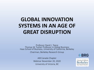 GLOBAL INNOVATION
SYSTEMS IN AN AGE OF
GREAT DISRUPTION
Professor David J. Teece
Thomas W. Tusher Professor in Global Business
Haas School of Business, University of California, Berkeley
Chairman, Berkeley Research Group
AIB Canada Chapter
Webinar November 20, 2020
University of Victoria, BC
1
 