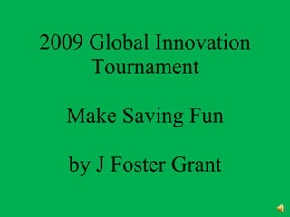 2009 Global Innovation Tournament Make Saving Money Fun by J Foster Grant 