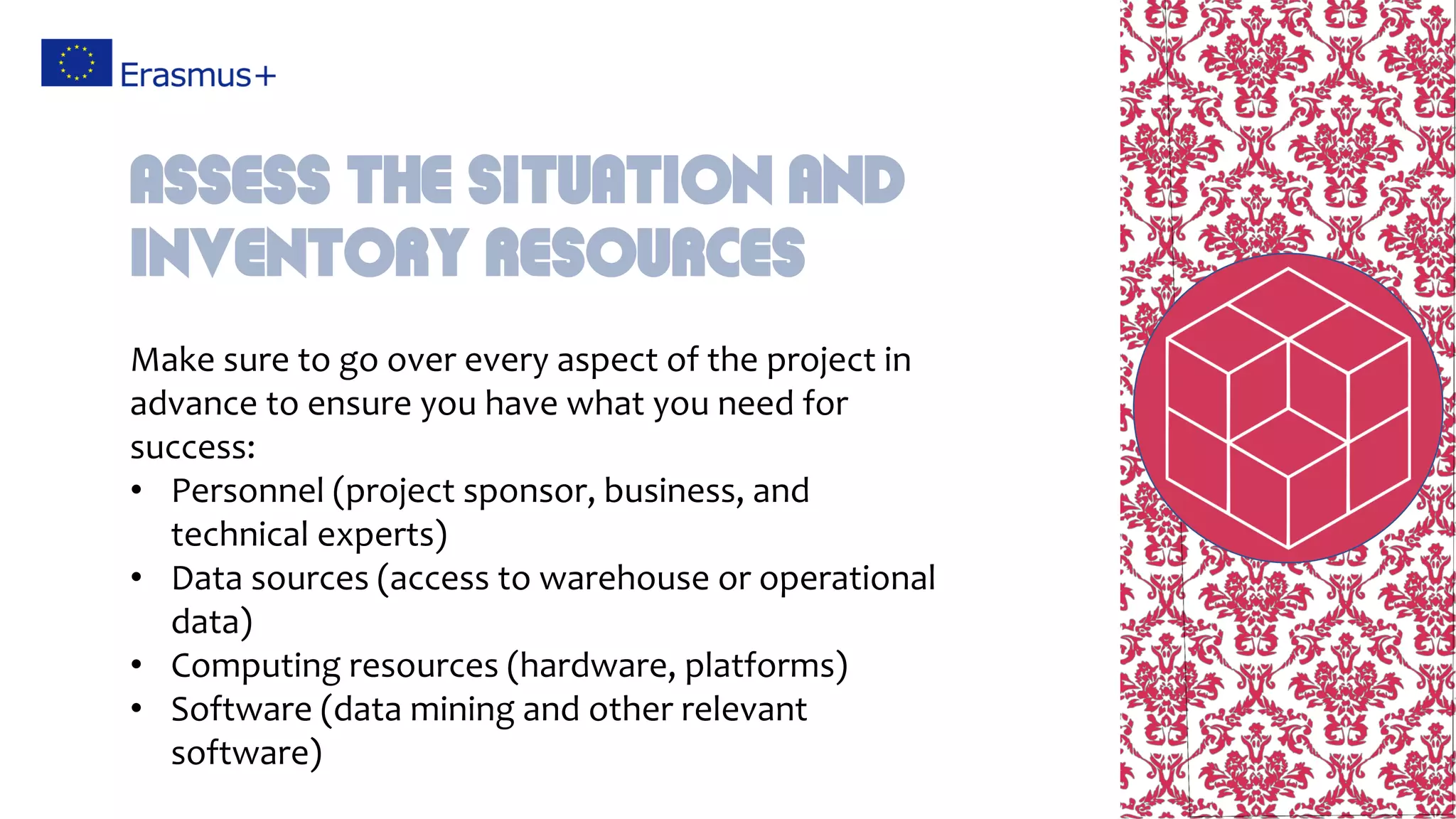 Make sure to go over every aspect of the project in
advance to ensure you have what you need for
success:
• Personnel (project sponsor, business, and
technical experts)
• Data sources (access to warehouse or operational
data)
• Computing resources (hardware, platforms)
• Software (data mining and other relevant
software)
Assess the situation and
inventory resources
 