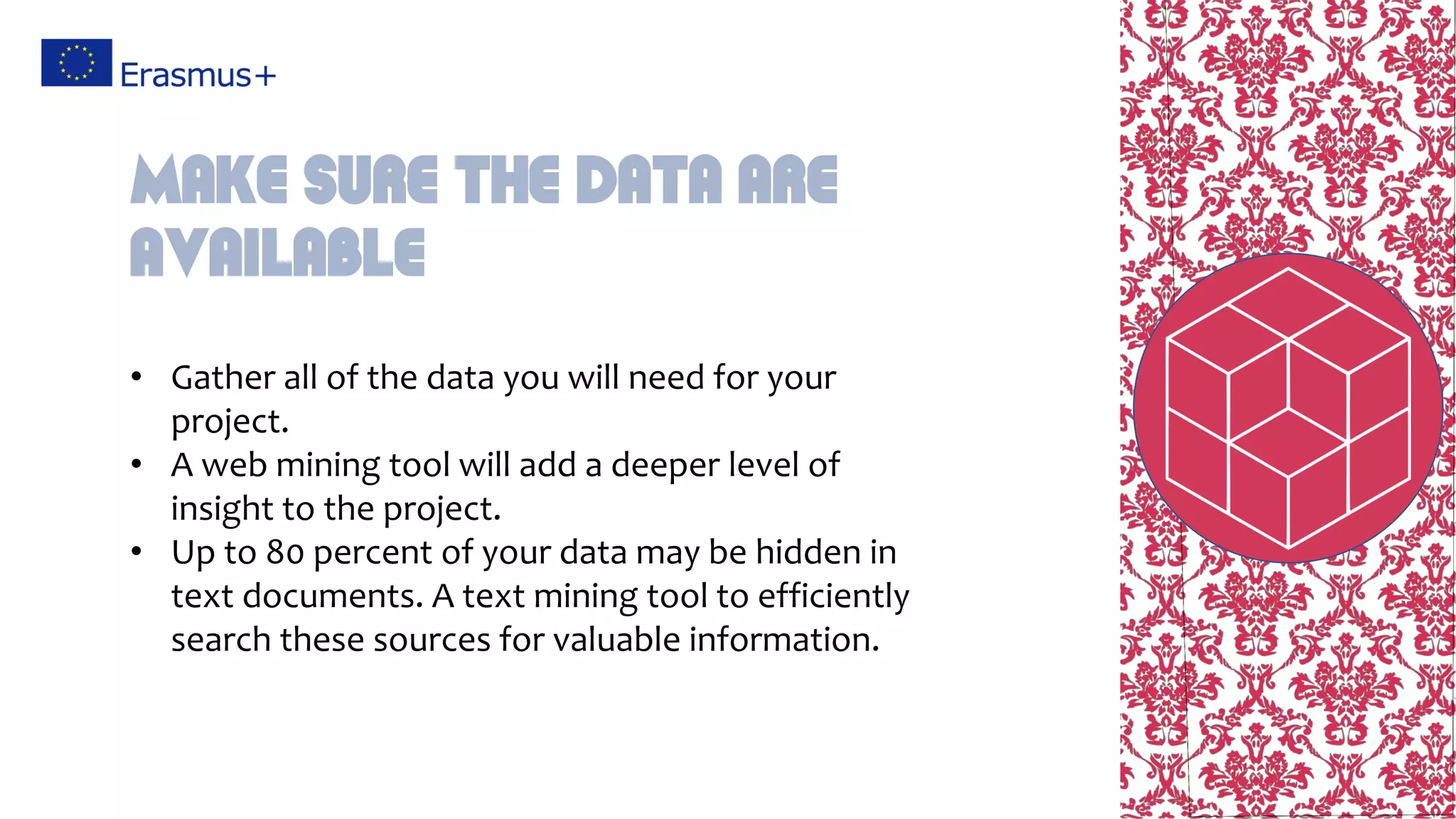 • Gather all of the data you will need for your
project.
• A web mining tool will add a deeper level of
insight to the project.
• Up to 80 percent of your data may be hidden in
text documents. A text mining tool to efficiently
search these sources for valuable information.
Make sure the data are
available
 