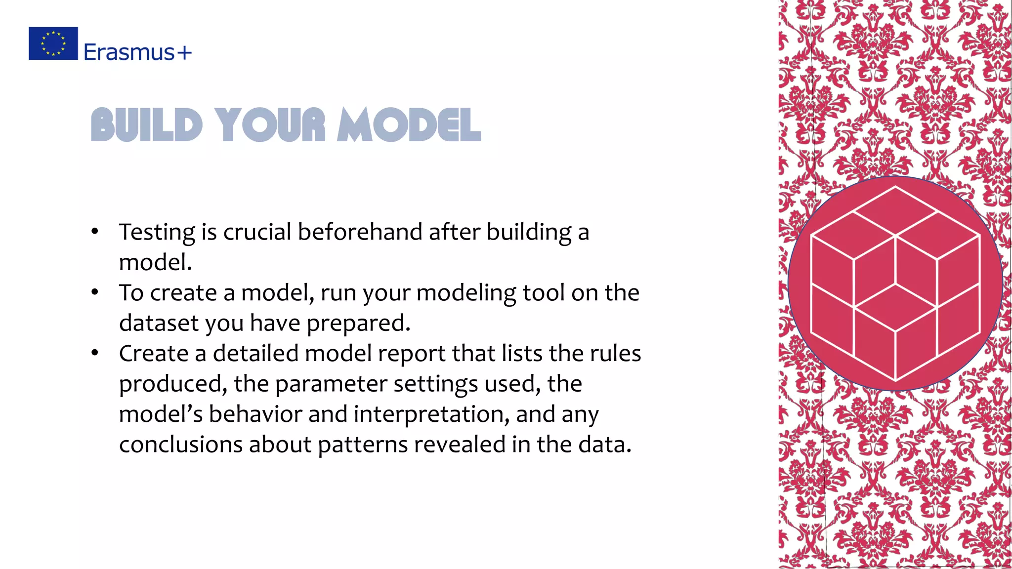 • Testing is crucial beforehand after building a
model.
• To create a model, run your modeling tool on the
dataset you have prepared.
• Create a detailed model report that lists the rules
produced, the parameter settings used, the
model’s behavior and interpretation, and any
conclusions about patterns revealed in the data.
Build your model
 