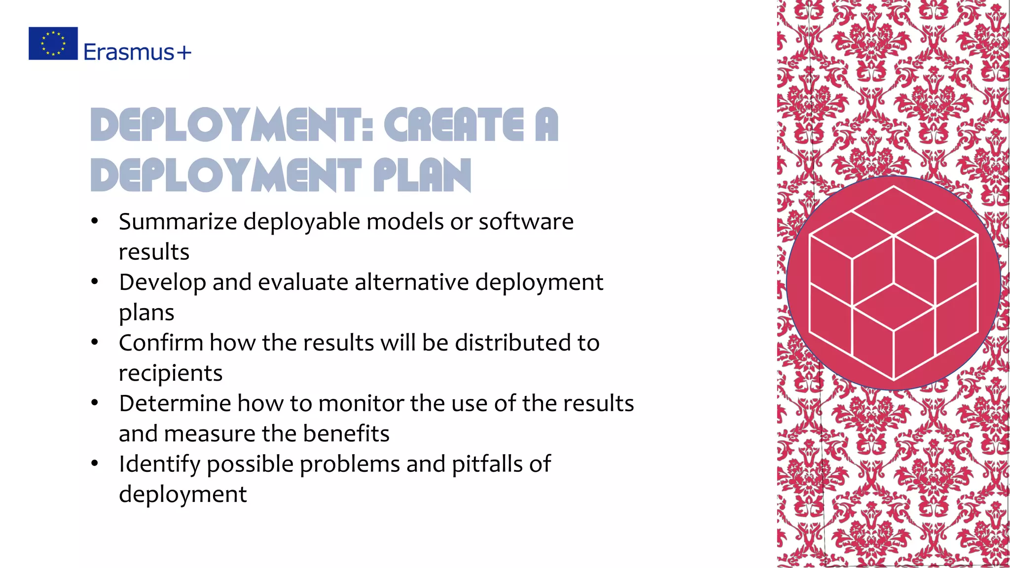 • Summarize deployable models or software
results
• Develop and evaluate alternative deployment
plans
• Confirm how the results will be distributed to
recipients
• Determine how to monitor the use of the results
and measure the benefits
• Identify possible problems and pitfalls of
deployment
Deployment: Create a
deployment plan
 
