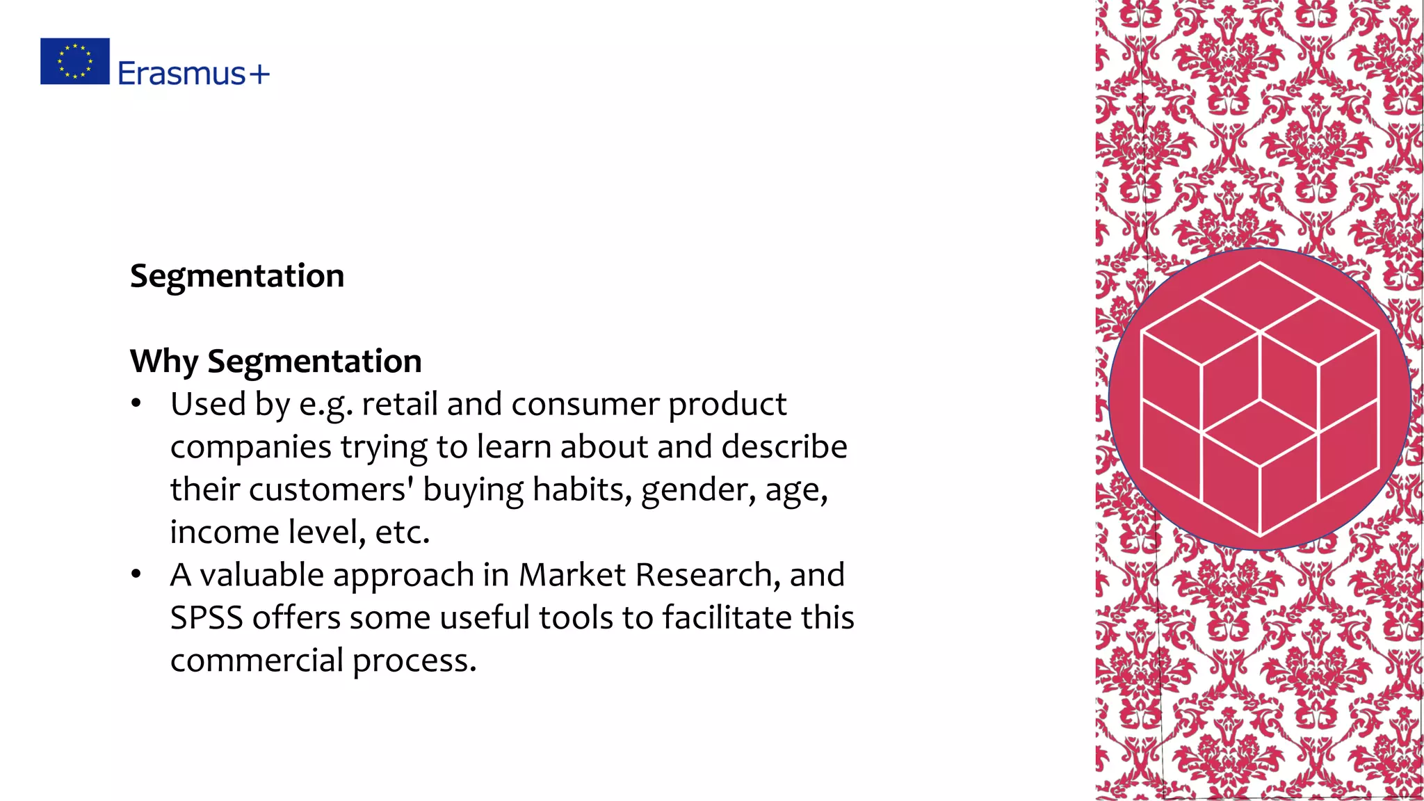 Segmentation
Why Segmentation
• Used by e.g. retail and consumer product
companies trying to learn about and describe
their customers' buying habits, gender, age,
income level, etc.
• A valuable approach in Market Research, and
SPSS offers some useful tools to facilitate this
commercial process.
 
