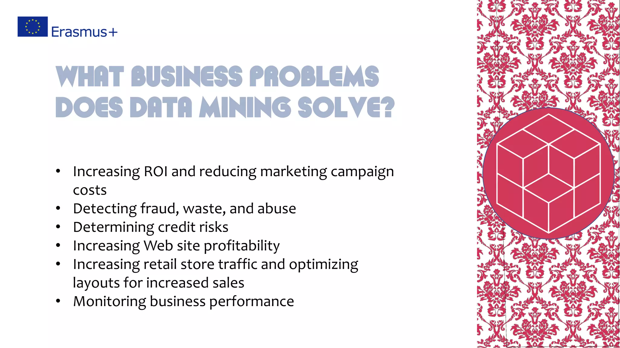 • Increasing ROI and reducing marketing campaign
costs
• Detecting fraud, waste, and abuse
• Determining credit risks
• Increasing Web site profitability
• Increasing retail store traffic and optimizing
layouts for increased sales
• Monitoring business performance
What business problems
does data mining solve?
 