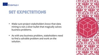 • Make sure project stakeholders know that data
mining is not a silver bullet that magically solves
business problems.
• As with any business problem, stakeholders need
to find a solvable problem and work on the
solution.
Set expectations
 