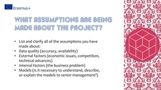 • List and clarify all of the assumptions you have
made about:
• Data quality (accuracy, availability)
• External factors (economic issues, competition,
technical advances)
• Internal factors (the business problem)
• Models (Is it necessary to understand, describe,
or explain the models to senior management?)
What assumptions are being
made about the project?
 