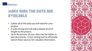 • Gather all of the data you will need for your
project.
• A web mining tool will add a deeper level of
insight to the project.
• Up to 80 percent of your data may be hidden in
text documents. A text mining tool to efficiently
search these sources for valuable information.
Make sure the data are
available
 