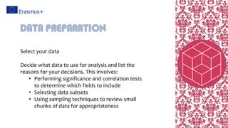 Select your data
Decide what data to use for analysis and list the
reasons for your decisions. This involves:
• Performing significance and correlation tests
to determine which fields to include
• Selecting data subsets
• Using sampling techniques to review small
chunks of data for appropriateness
Data preparation
 