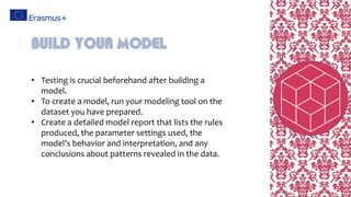• Testing is crucial beforehand after building a
model.
• To create a model, run your modeling tool on the
dataset you have prepared.
• Create a detailed model report that lists the rules
produced, the parameter settings used, the
model’s behavior and interpretation, and any
conclusions about patterns revealed in the data.
Build your model
 