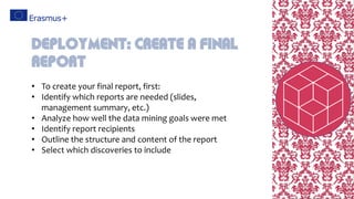 • To create your final report, first:
• Identify which reports are needed (slides,
management summary, etc.)
• Analyze how well the data mining goals were met
• Identify report recipients
• Outline the structure and content of the report
• Select which discoveries to include
Deployment: create a final
report
 
