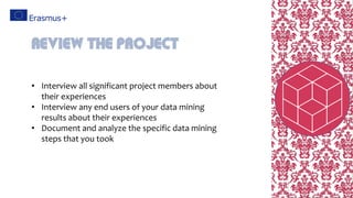 • Interview all significant project members about
their experiences
• Interview any end users of your data mining
results about their experiences
• Document and analyze the specific data mining
steps that you took
Review the project
 