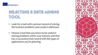• Look for a tool with a proven record of solving
the business problems your project addresses.
• Choose a tool that you know to be useful in
solving problems within your industry and that
has a successful track record with the types of
applications you’re planning.
Selecting A Data Mining
Tool
 